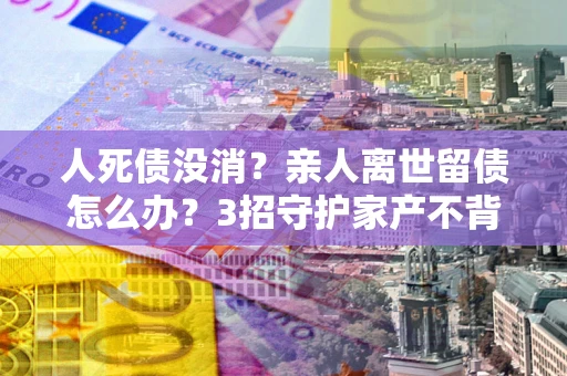 北京人死债没消？亲人离世留债怎么办？3招守护家产不背锅