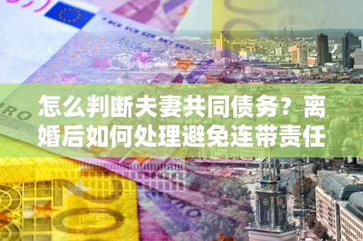 北京怎么判断夫妻共同债务？离婚后如何处理避免连带责任？